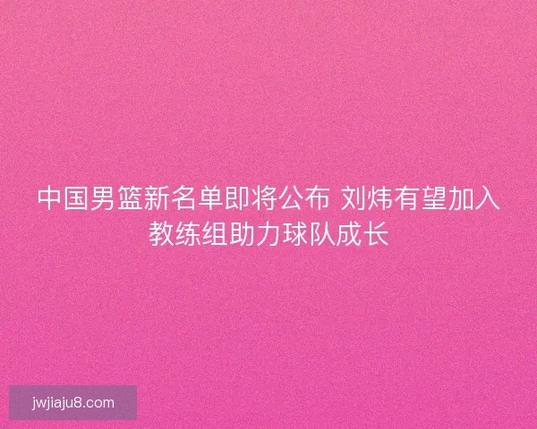中国男篮新名单即将公布 刘炜有望加入教练组助力球队成长