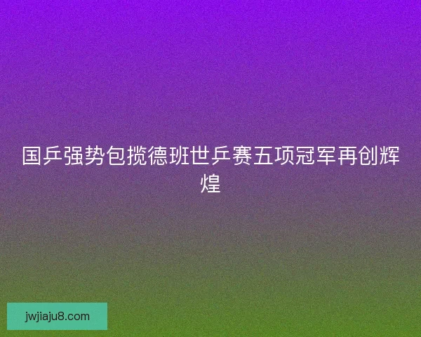 国乒强势包揽德班世乒赛五项冠军再创辉煌