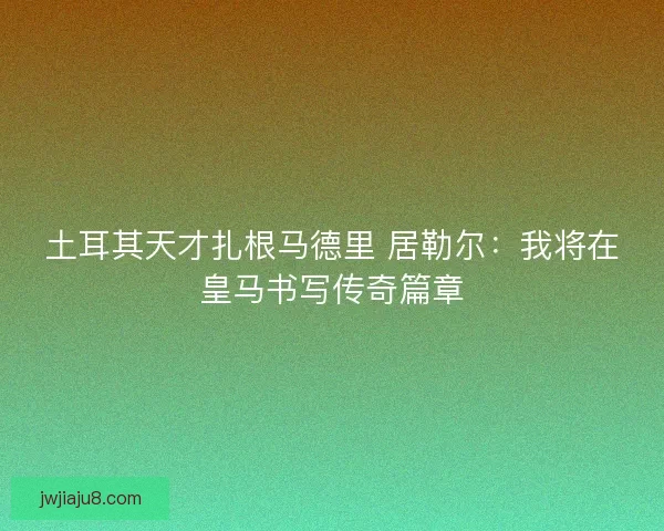 土耳其天才扎根马德里 居勒尔：我将在皇马书写传奇篇章