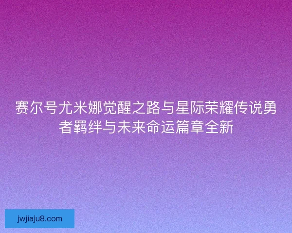 赛尔号尤米娜觉醒之路与星际荣耀传说勇者羁绊与未来命运篇章全新